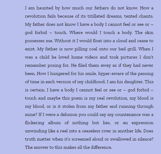 I am haunted by how much our fathers do not know. How a revolution fails because of its titillated dreams, tented chants. My father does not know I have a body I cannot feel or see or – god forbid – touch. Where would I touch a body. The skin possesses me. Without it I would float into a cloud and cease to exist. My father is now pilling coal onto our bad grill. When I was a child he loved home videos and took pictures I don’t remember posing for. He filed them away as if they had never been. How I hungered for his smile, hyper-aware of the passing of time in each version of my childhood. I am his daughter. This is certain. I have a body I cannot feel or see or – god forbid – touch and maybe this poem is my real revolution, my blood is my blood, or is it stolen from my father and running through mine? If I were a delusion you could say my countenance was a flickering album of nothing but lies, or an expression unwinding like a reel into a ceaseless river in another life. Does truth matter when it’s screamed aloud or swallowed in silence? The answer to this makes all the difference.