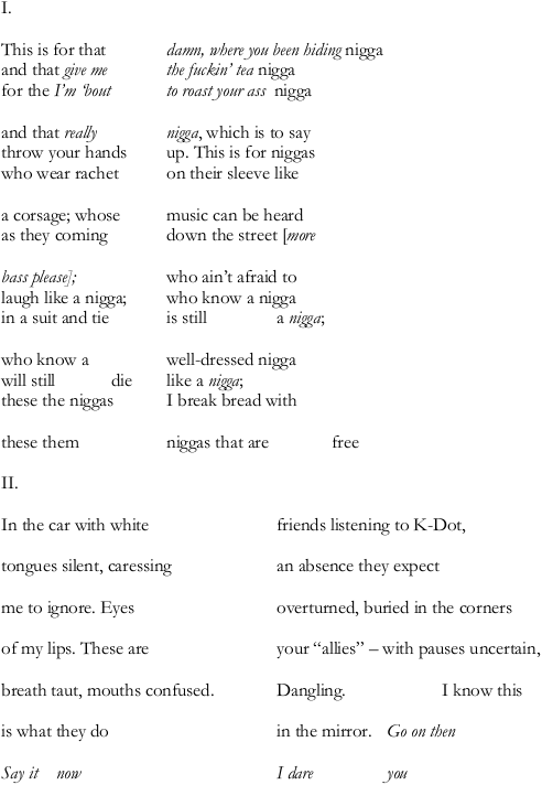 I. // This is for that  damn, where you been hiding nigga / and that give me  the fuckin' tea nigga / for the I'm bout  to roast your ass nigga // and that really  nigga, which is to say / throw your hands  up. This is for niggas / who wear rachet  on their sleeve like // a corsage, whose  music can be heard / as they coming  down the street [more // bass please];  who ain't afraid to / laugh like a nigga;  who know a nigga / in a suit and tie  is still  a nigga; // who know a  well-dressed nigga / will still  die  like a nigga; / these the niggas  I break bread with // these them  niggas that are  free // II. // In the car with white  friends listening to K-Dot, // tongues silent, caressing  an absence they expect // me to ignore. Eyes  overturned, buried in the corners // of my lips. These are  your "allies" -- with pauses uncertain, // breath taut, mouths confused.  Dangling.  I know this // is what they do  in the mirror.  Go on then // Say it  now  I dare  you