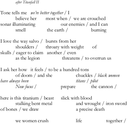 after Titanfall II || Tone tells me  we're better together / I | believe her  most when / we are crouched | sonar illuminating  our enemies / and I can | smell  the earth /  burning || I love the way salvo / bursts from her | shoulders /  throaty with weight  of | skulls / eager to claim  another / even | as the legion  threatens / to overrun us || I ask her how  it feels / to be a hundred tons | of doom / and she  chuckles / black women | have always been  titans / pilot | Now focus / prepare the cannon / || here is this titanium / beast slick with blood | stalking bent metal and wrought / iron sword | of bones we draw a precise death || we women crush life together / 