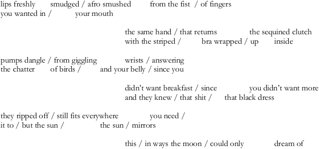 lips freshly smudged / afro smushed from the fist / of fingers | you wanted in / your mouth || the same hand / that returns the sequined clutch | with the striped / bra wrapped / up inside || pumps dangle / from giggling wrists / answering | the chatter of birds / and your belly / since you | didn't want breakfast / since you || didn't want more | and they knew / that shit / that black dress || they ripped off/ still fits everywhere you need / | it to / but the sun / the sun / mirrors || this / in ways the moon / could only dream of